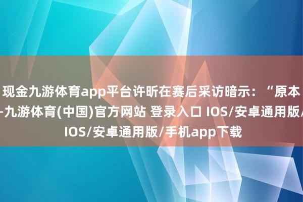 现金九游体育app平台许昕在赛后采访暗示：“原本思今天手伤了-九游体育(中国)官方网站 登录入口 IOS/安卓通用版/手机app下载