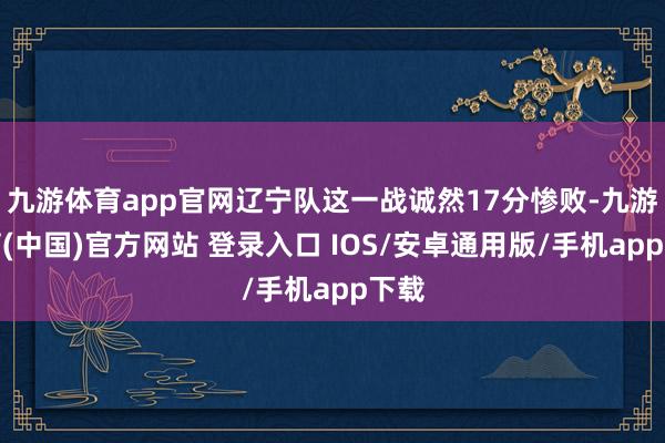 九游体育app官网辽宁队这一战诚然17分惨败-九游体育(中国)官方网站 登录入口 IOS/安卓通用版/手机app下载