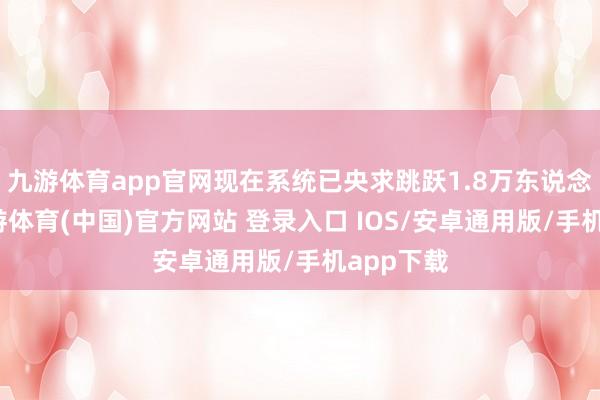 九游体育app官网现在系统已央求跳跃1.8万东说念主次-九游体育(中国)官方网站 登录入口 IOS/安卓通用版/手机app下载