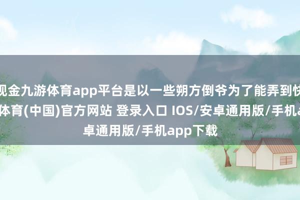 现金九游体育app平台是以一些朔方倒爷为了能弄到快钱-九游体育(中国)官方网站 登录入口 IOS/安卓通用版/手机app下载