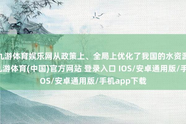 九游体育娱乐网从政策上、全局上优化了我国的水资源设置方式-九游体育(中国)官方网站 登录入口 IOS/安卓通用版/手机app下载