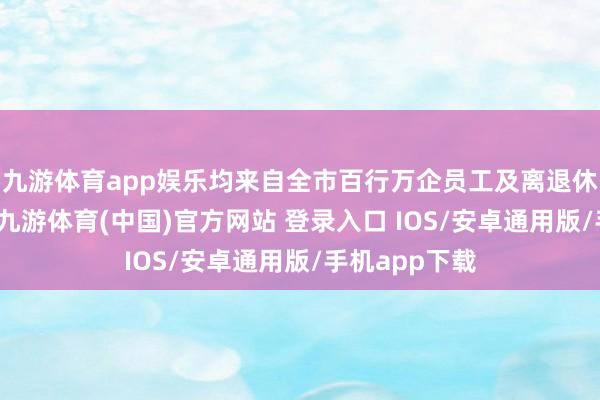 九游体育app娱乐均来自全市百行万企员工及离退休称赞爱好者-九游体育(中国)官方网站 登录入口 IOS/安卓通用版/手机app下载