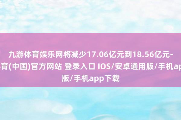 九游体育娱乐网将减少17.06亿元到18.56亿元-九游体育(中国)官方网站 登录入口 IOS/安卓通用版/手机app下载