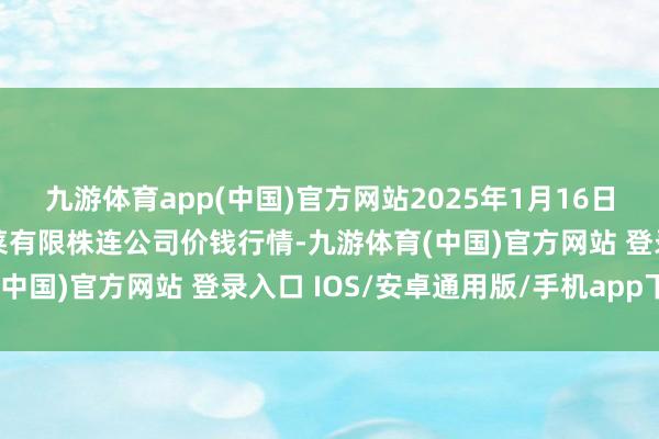 九游体育app(中国)官方网站2025年1月16日黑龙江鹤岗市万圃源蔬菜有限株连公司价钱行情-九游体育(中国)官方网站 登录入口 IOS/安卓通用版/手机app下载