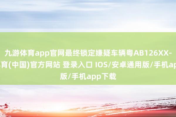 九游体育app官网最终锁定嫌疑车辆粤AB126XX-九游体育(中国)官方网站 登录入口 IOS/安卓通用版/手机app下载